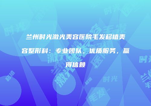兰州时光激光美容医院毛发移植美容整形科：专业团队，优质服务，赢得信赖
