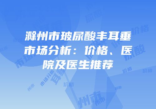 滁州市玻尿酸丰耳垂市场分析：价格、医院及医生推荐