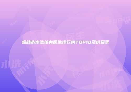 榆林市水洗纹身医生排行榜TOP10及价目表