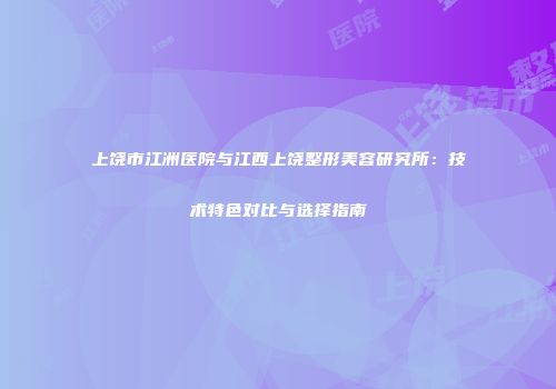 上饶市江洲医院与江西上饶整形美容研究所：技术特色对比与选择指南