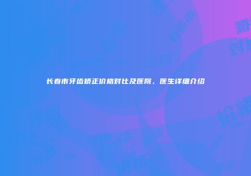 长春市牙齿矫正价格对比及医院、医生详细介绍