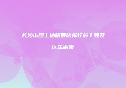 长沙市腿上抽脂医院排行前十强及医生解析
