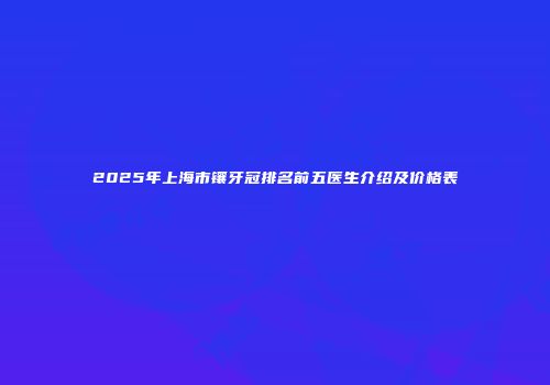 2025年上海市镶牙冠排名前五医生介绍及价格表