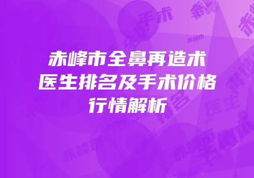 赤峰市全鼻再造术医生排名及手术价格行情解析