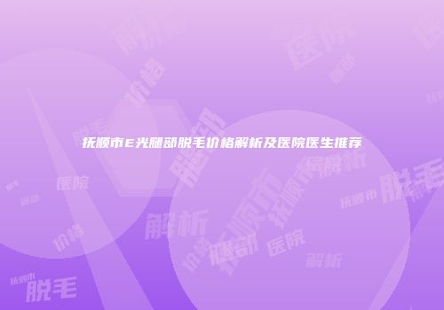 抚顺市E光腿部脱毛价格解析及医院医生推荐