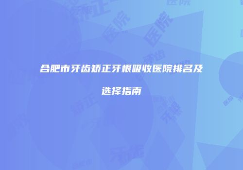 合肥市牙齿矫正牙根吸收医院排名及选择指南