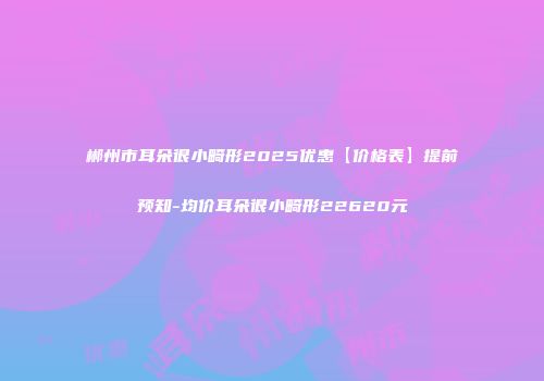 郴州市耳朵很小畸形2025优惠【价格表】提前预知-均价耳朵很小畸形22620元