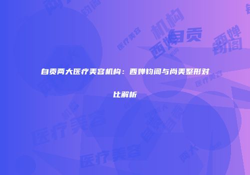 自贡两大医疗美容机构：西婵钧阁与尚美整形对比解析
