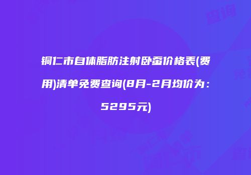 铜仁市自体脂肪注射卧蚕价格表(费用)清单免费查询(8月-2月均价为：5295元)