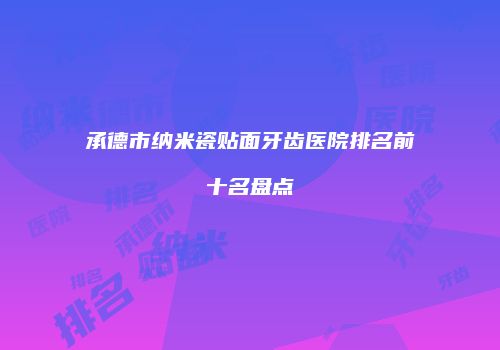 承德市纳米瓷贴面牙齿医院排名前十名盘点