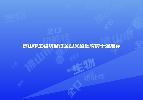 佛山市生物功能性全口义齿医院前十强推荐