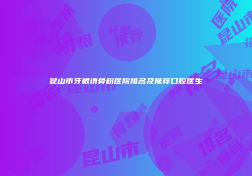 昆山市牙根填骨粉医院排名及推荐口腔医生