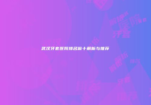 武汉牙套医院排名前十解析与推荐
