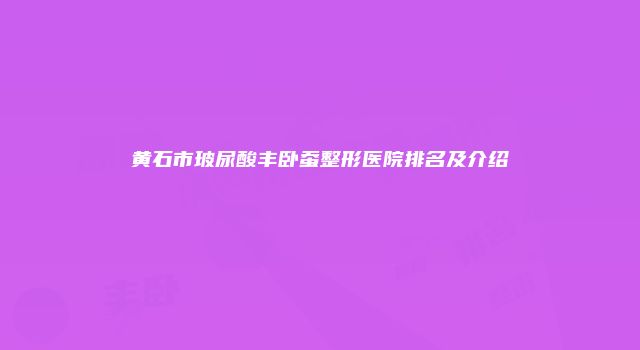 黄石市玻尿酸丰卧蚕整形医院排名及介绍