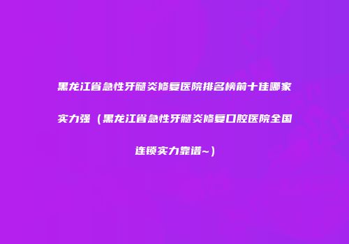 黑龙江省急性牙髓炎修复医院排名榜前十佳哪家实力强（黑龙江省急性牙髓炎修复口腔医院全国连锁实力靠谱~）
