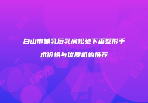 白山市哺乳后乳房松弛下垂整形手术价格与优质机构推荐