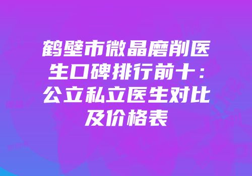 鹤壁市微晶磨削医生口碑排行前十：公立私立医生对比及价格表