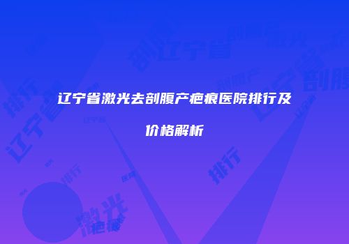 辽宁省激光去剖腹产疤痕医院排行及价格解析