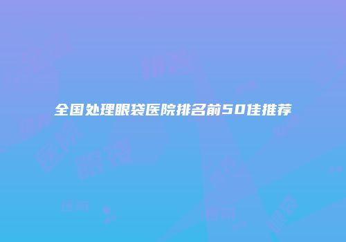 全国处理眼袋医院排名前50佳推荐