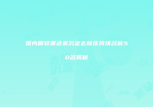 国内眼袋黑色素沉淀去除医院排名前50名揭秘