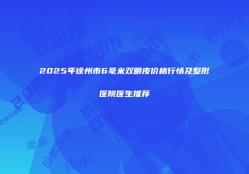 2025年徐州市6毫米双眼皮价格行情及整形医院医生推荐