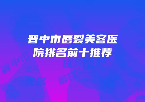 晋中市唇裂美容医院排名前十推荐