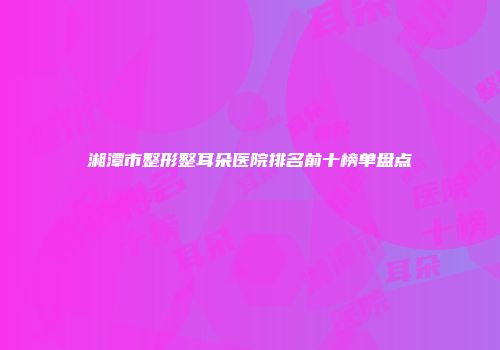 湘潭市整形整耳朵医院排名前十榜单盘点