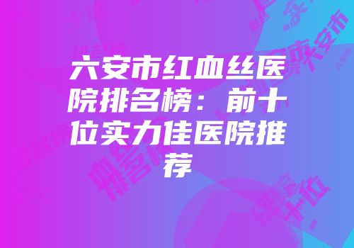 六安市红血丝医院排名榜：前十位实力佳医院推荐