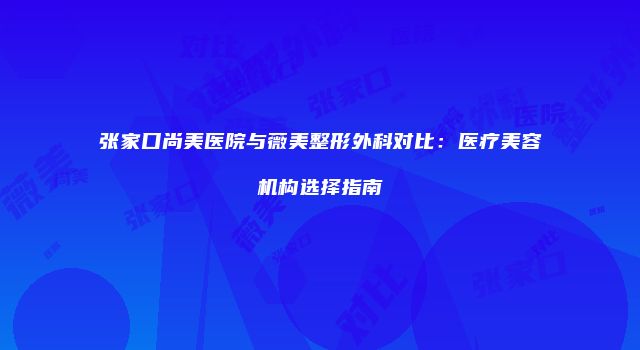 张家口尚美医院与薇美整形外科对比：医疗美容机构选择指南