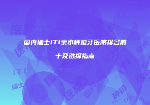 国内瑞士ITI亲水种植牙医院排名前十及选择指南