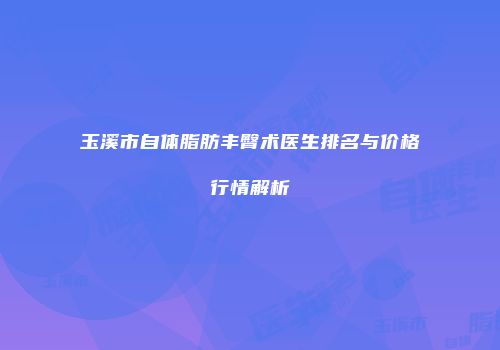 玉溪市自体脂肪丰臀术医生排名与价格行情解析