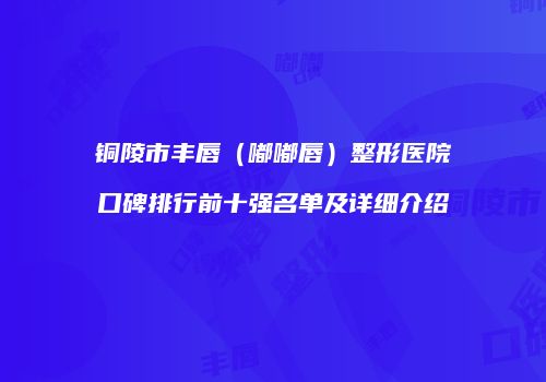 铜陵市丰唇（嘟嘟唇）整形医院口碑排行前十强名单及详细介绍