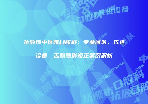 抚顺市中医院口腔科：专业团队、先进设备，舌侧隐形矫正案例解析