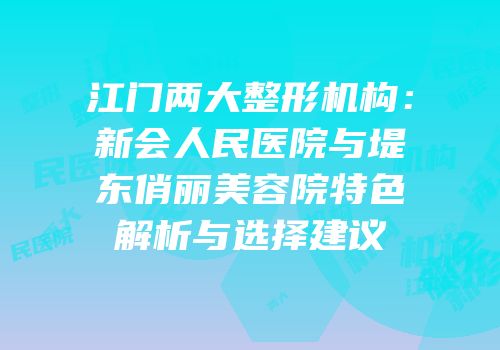 江门两大整形机构：新会人民医院与堤东俏丽美容院特色解析与选择建议