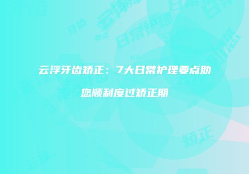 云浮牙齿矫正：7大日常护理要点助您顺利度过矫正期