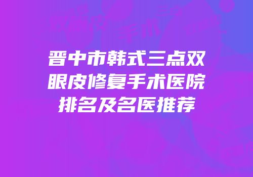 晋中市韩式三点双眼皮修复手术医院排名及名医推荐