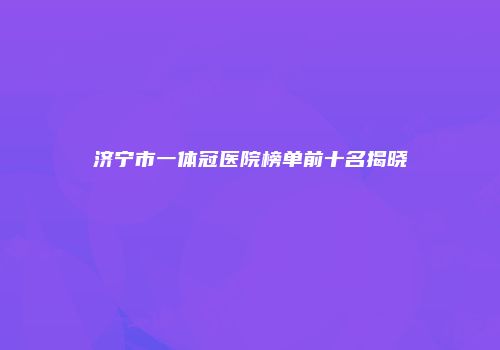 济宁市一体冠医院榜单前十名揭晓