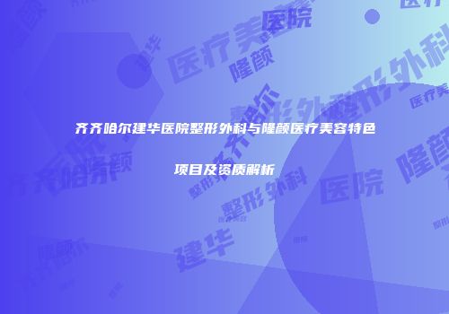 齐齐哈尔建华医院整形外科与隆颜医疗美容特色项目及资质解析