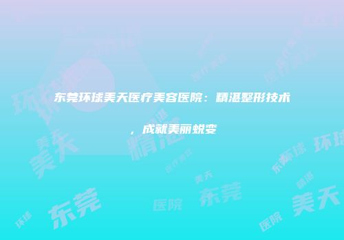东莞环球美天医疗美容医院：精湛整形技术，成就美丽蜕变