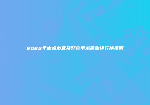 2025年赤峰市耳朵整容手术医生排行榜揭晓