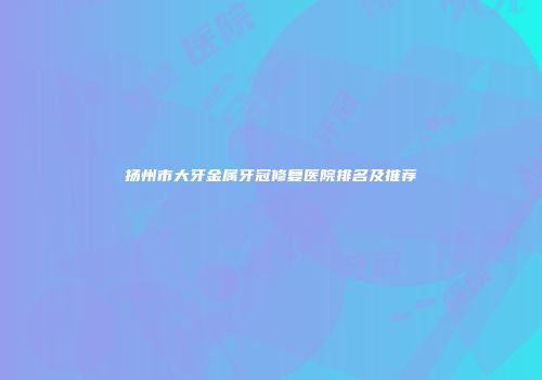 扬州市大牙金属牙冠修复医院排名及推荐