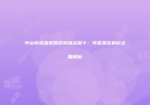 中山市深蓝射频医院排名前十：特色美容机构全面解析