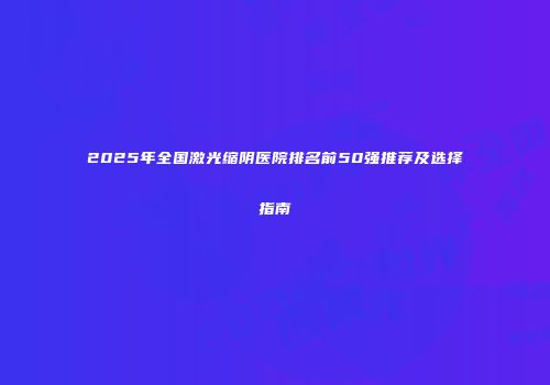 2025年全国激光缩阴医院排名前50强推荐及选择指南