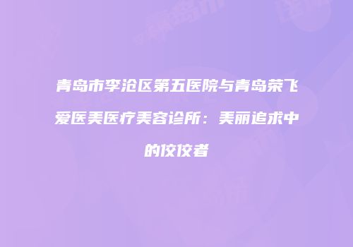 青岛市李沧区第五医院与青岛荣飞爱医美医疗美容诊所：美丽追求中的佼佼者