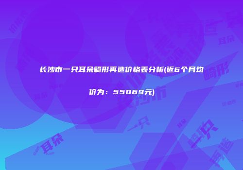 长沙市一只耳朵畸形再造价格表分析(近6个月均价为：55069元)