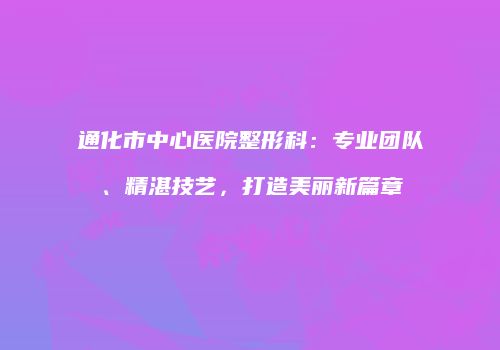 通化市中心医院整形科：专业团队、精湛技艺，打造美丽新篇章