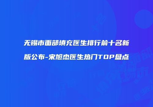 无锡市面部填充医生排行前十名新版公布-宋旭杰医生热门TOP盘点