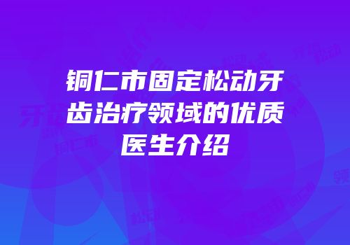 铜仁市固定松动牙齿治疗领域的优质医生介绍
