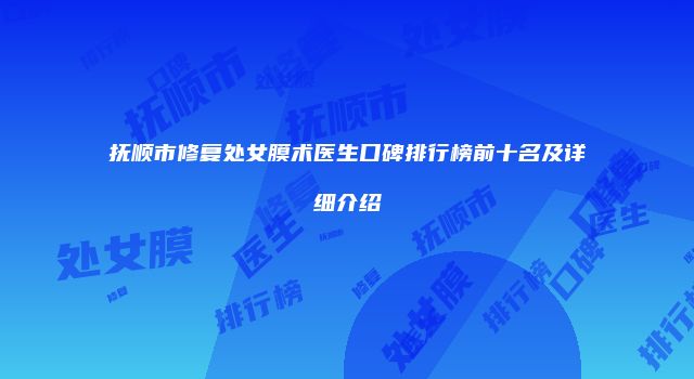 抚顺市修复处女膜术医生口碑排行榜前十名及详细介绍