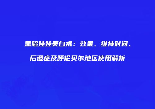 黑脸娃娃美白术：效果、维持时间、后遗症及呼伦贝尔地区使用解析